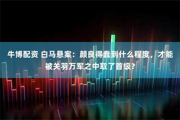 牛博配资 白马悬案：颜良得蠢到什么程度，才能被关羽万军之中取了首级？