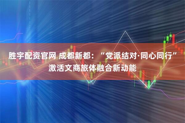胜宇配资官网 成都新都：“党派结对·同心同行”激活文商旅体融合新动能