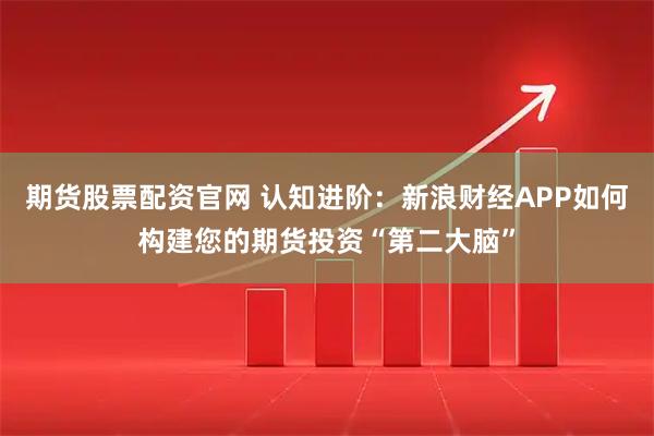 期货股票配资官网 认知进阶：新浪财经APP如何构建您的期货投资“第二大脑”