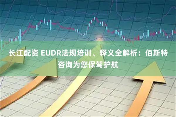 长江配资 EUDR法规培训、释义全解析：佰斯特咨询为您保驾护航