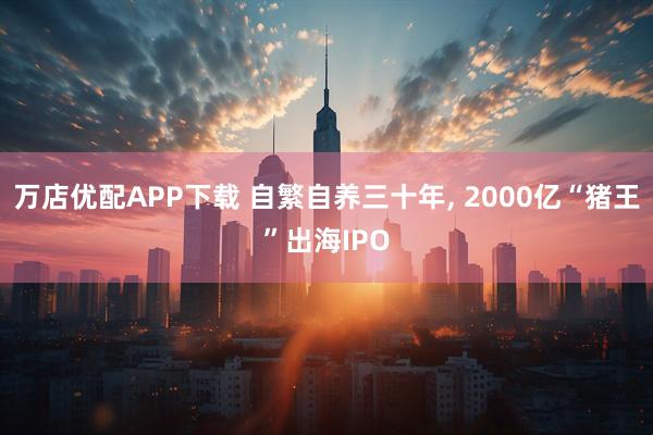 万店优配APP下载 自繁自养三十年, 2000亿“猪王”出海IPO
