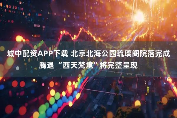 城中配资APP下载 北京北海公园琉璃阁院落完成腾退 “西天梵境”将完整呈现