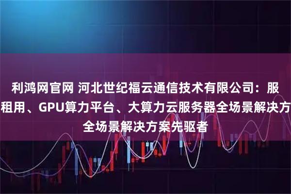 利鸿网官网 河北世纪福云通信技术有限公司：服务器算力租用、GPU算力平台、大算力云服务器全场景解决方案先驱者