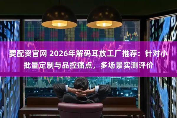 要配资官网 2026年解码耳放工厂推荐：针对小批量定制与品控痛点，多场景实测评价