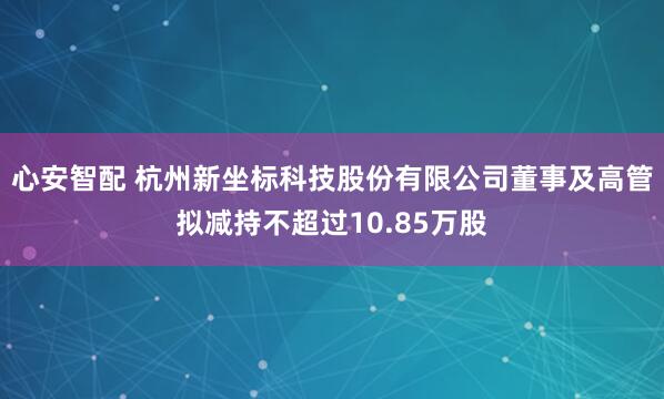心安智配 杭州新坐标科技股份有限公司董事及高管拟减持不超过10.85万股