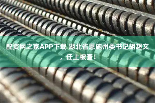 配资网之家APP下载 湖北省恩施州委书记胡超文，任上被查！