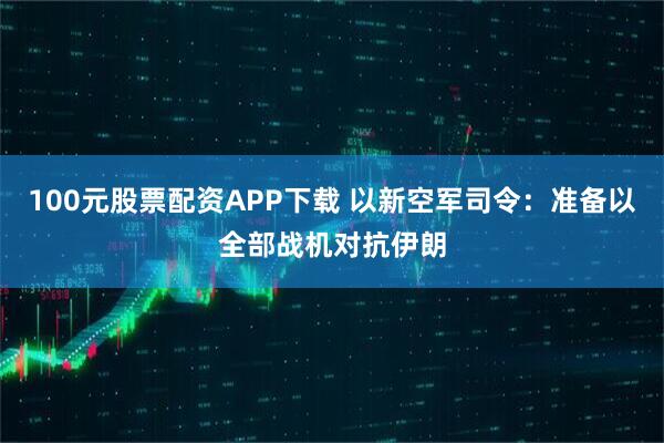100元股票配资APP下载 以新空军司令：准备以全部战机对抗伊朗