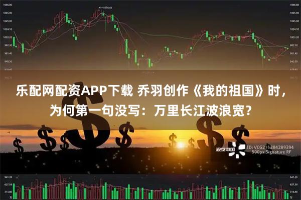 乐配网配资APP下载 乔羽创作《我的祖国》时，为何第一句没写：万里长江波浪宽？